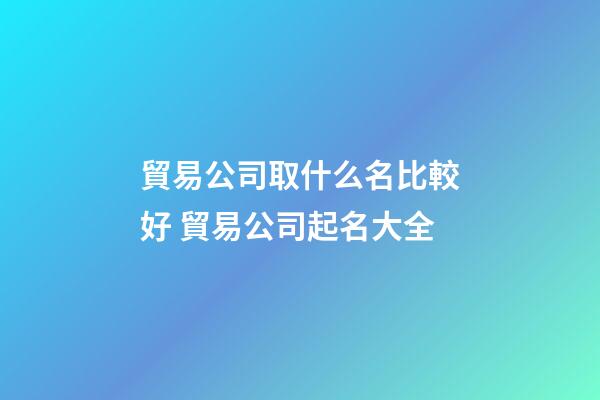 貿易公司取什么名比較好 貿易公司起名大全-第1張-公司起名-玄機派